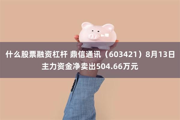 什么股票融资杠杆 鼎信通讯（603421）8月13日主力资金净卖出504.66万元