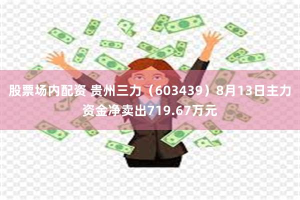 股票场内配资 贵州三力（603439）8月13日主力资金净卖出719.67万元