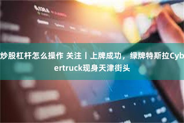 炒股杠杆怎么操作 关注丨上牌成功，绿牌特斯拉Cybertruck现身天津街头