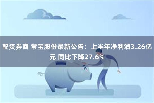 配资券商 常宝股份最新公告：上半年净利润3.26亿元 同比下降27.6%