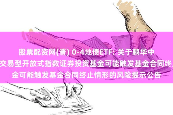 股票配资网(晋) 0-4地债ETF: 关于鹏华中证0-4年期地方政府债交易型开放式指数证券投资基金可能触发基金合同终止情形的风险提示公告