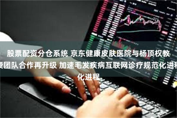 股票配资分仓系统 京东健康皮肤医院与杨顶权教授团队合作再升级 加速毛发疾病互联网诊疗规范化进程