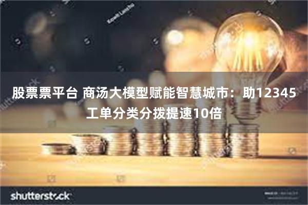 股票票平台 商汤大模型赋能智慧城市：助12345工单分类分拨提速10倍