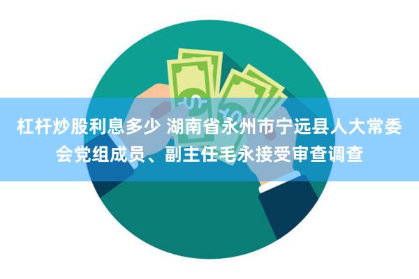 杠杆炒股利息多少 湖南省永州市宁远县人大常委会党组成员、副主任毛永接受审查调查