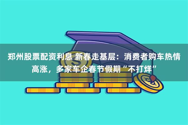 郑州股票配资利息 新春走基层：消费者购车热情高涨，多家车企春节假期“不打烊”