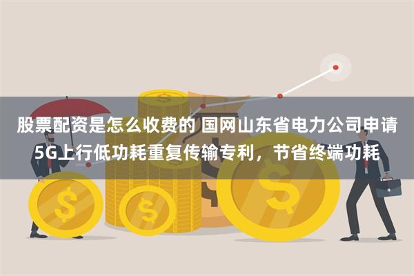 股票配资是怎么收费的 国网山东省电力公司申请5G上行低功耗重复传输专利，节省终端功耗