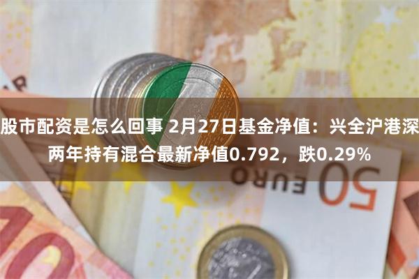 股市配资是怎么回事 2月27日基金净值：兴全沪港深两年持有混合最新净值0.792，跌0.29%