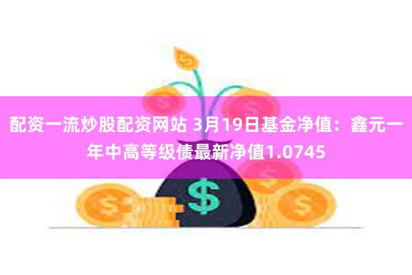 配资一流炒股配资网站 3月19日基金净值：鑫元一年中高等级债最新净值1.0745